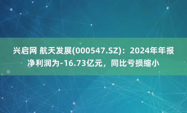 兴启网 航天发展(000547.SZ)：2024年年报净利润为-16.73亿元，同比亏损缩小