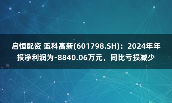 启恒配资 蓝科高新(601798.SH)：2024年年报净利润为-8840.06万元，同比亏损减少