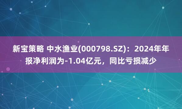 新宝策略 中水渔业(000798.SZ)：2024年年报净利润为-1.04亿元，同比亏损减少