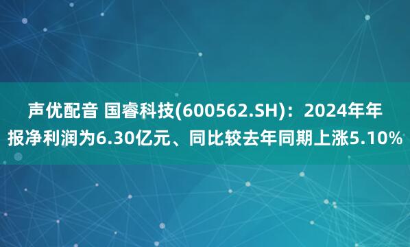 声优配音 国睿科技(600562.SH)：2024年年报净利润为6.30亿元、同比较去年同期上涨5.10%