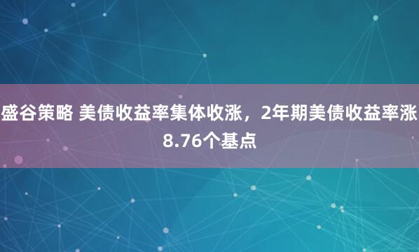 盛谷策略 美债收益率集体收涨，2年期美债收益率涨8.76个基点
