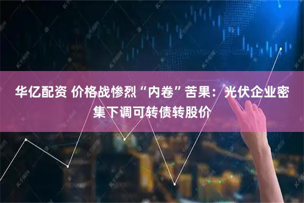 华亿配资 价格战惨烈“内卷”苦果：光伏企业密集下调可转债转股价