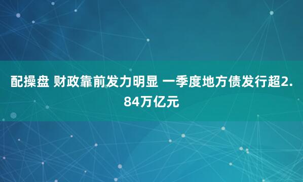配操盘 财政靠前发力明显 一季度地方债发行超2.84万亿元