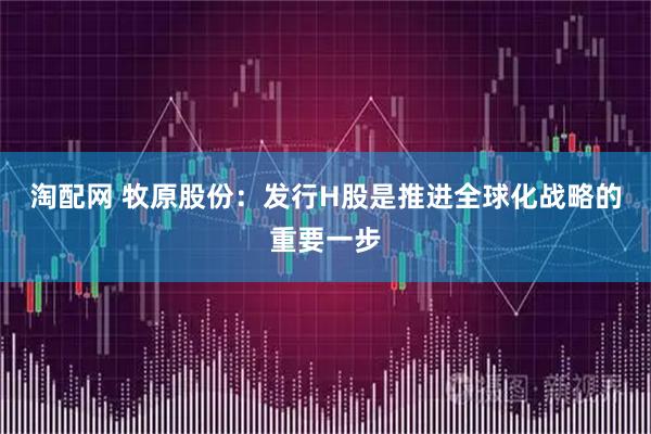淘配网 牧原股份：发行H股是推进全球化战略的重要一步