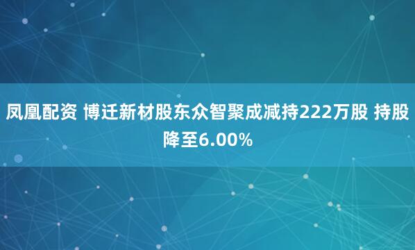 凤凰配资 博迁新材股东众智聚成减持222万股 持股降至6.00%