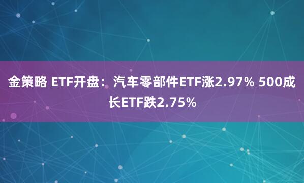 金策略 ETF开盘：汽车零部件ETF涨2.97% 500成长ETF跌2.75%
