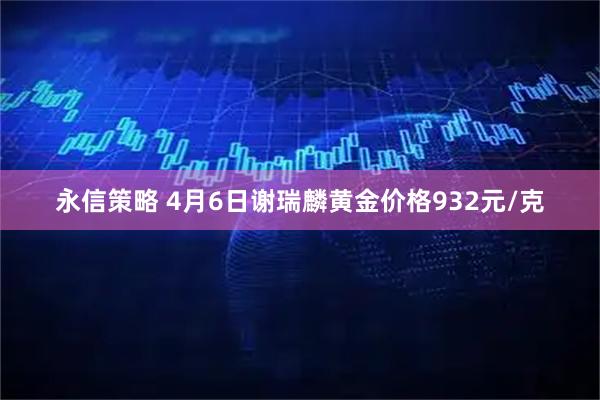 永信策略 4月6日谢瑞麟黄金价格932元/克