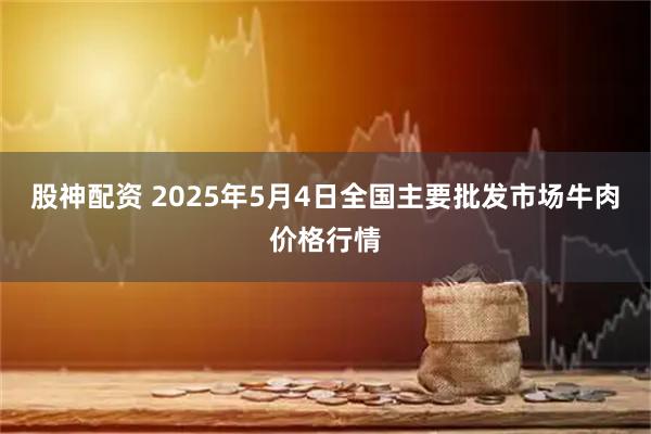 股神配资 2025年5月4日全国主要批发市场牛肉价格行情