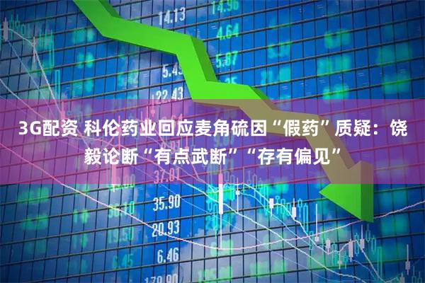 3G配资 科伦药业回应麦角硫因“假药”质疑：饶毅论断“有点武断”“存有偏见”