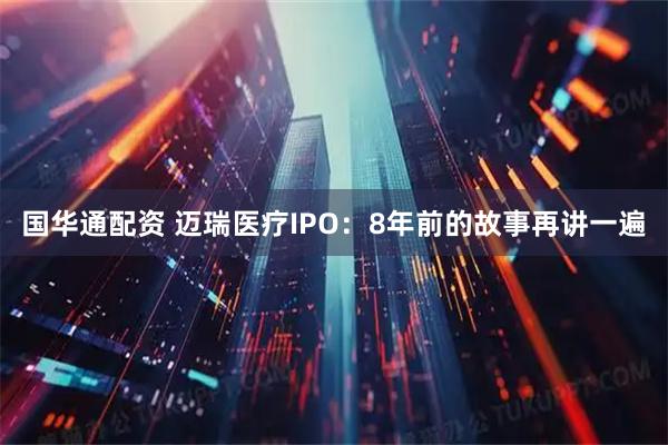 国华通配资 迈瑞医疗IPO：8年前的故事再讲一遍