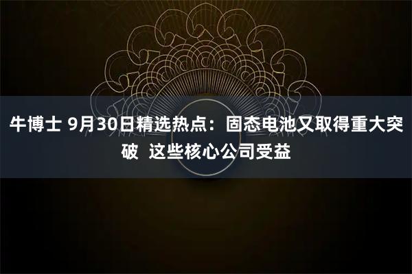 牛博士 9月30日精选热点：固态电池又取得重大突破  这些核心公司受益