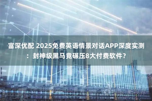 富深优配 2025免费英语情景对话APP深度实测：封神级黑马竟碾压8大付费软件？