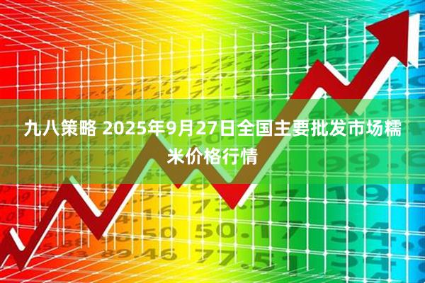 九八策略 2025年9月27日全国主要批发市场糯米价格行情