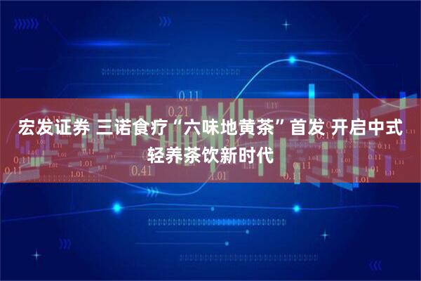 宏发证券 三诺食疗“六味地黄茶”首发 开启中式轻养茶饮新时代