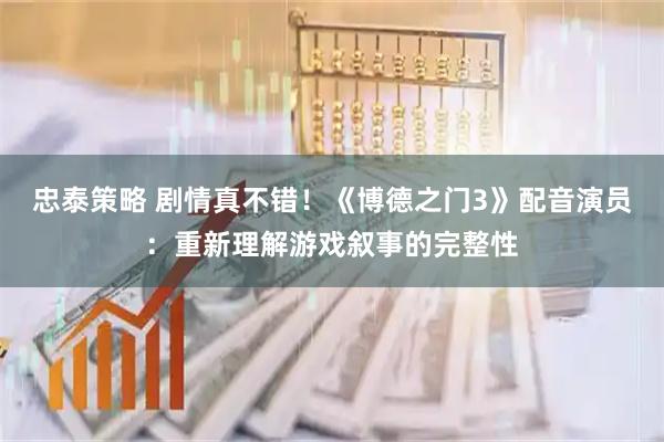 忠泰策略 剧情真不错！《博德之门3》配音演员：重新理解游戏叙事的完整性