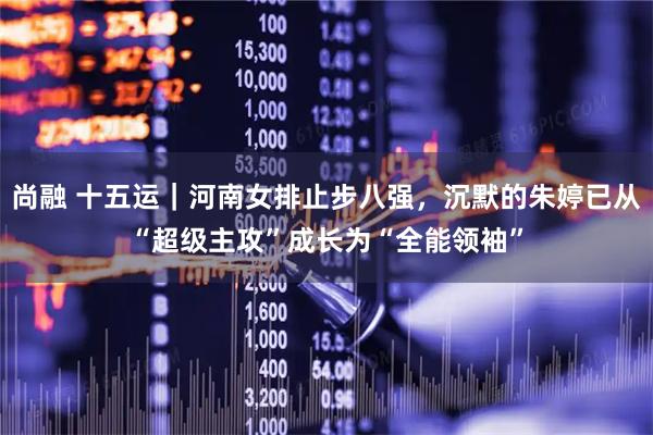 尚融 十五运｜河南女排止步八强，沉默的朱婷已从“超级主攻”成长为“全能领袖”