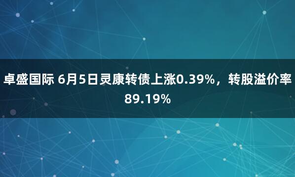 卓盛国际 6月5日灵康转债上涨0.39%，转股溢价率89.19%