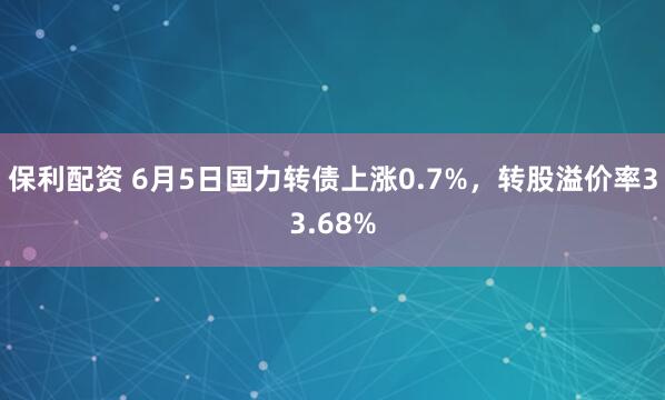 保利配资 6月5日国力转债上涨0.7%，转股溢价率33.68%