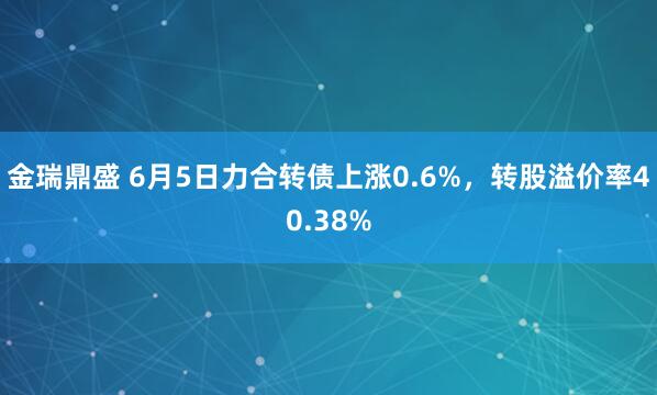 金瑞鼎盛 6月5日力合转债上涨0.6%，转股溢价率40.38%