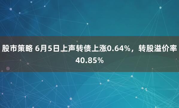 股市策略 6月5日上声转债上涨0.64%，转股溢价率40.85%