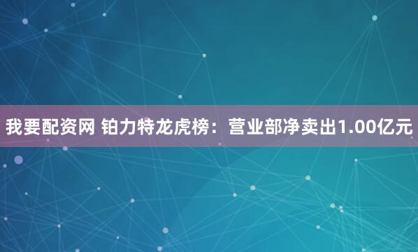 我要配资网 铂力特龙虎榜：营业部净卖出1.00亿元