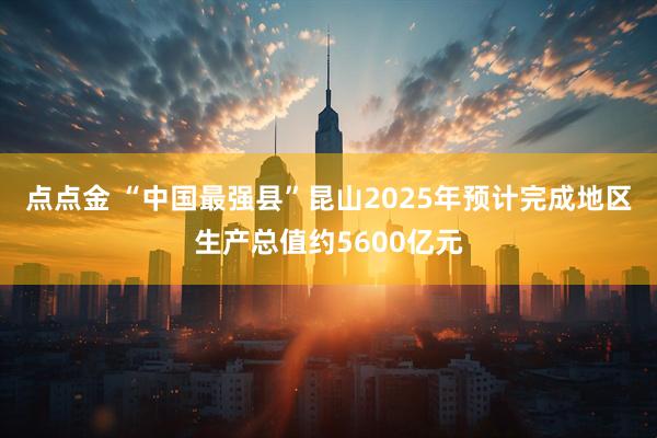点点金 “中国最强县”昆山2025年预计完成地区生产总值约5600亿元