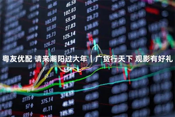 粤友优配 请来潮阳过大年｜广货行天下 观影有好礼