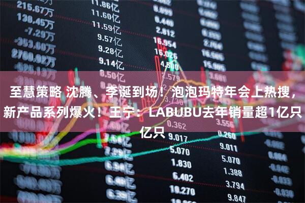 至慧策略 沈腾、李诞到场！泡泡玛特年会上热搜，新产品系列爆火！王宁：LABUBU去年销量超1亿只