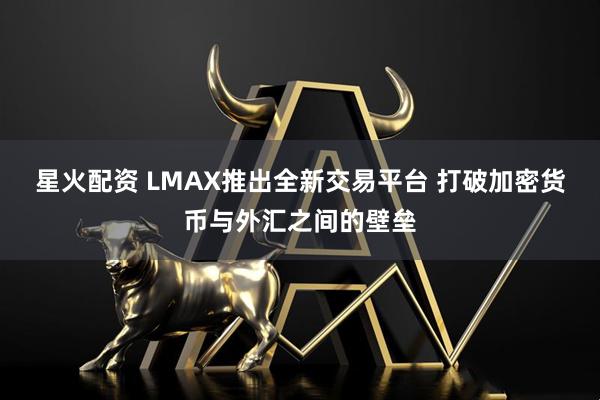 星火配资 LMAX推出全新交易平台 打破加密货币与外汇之间的壁垒