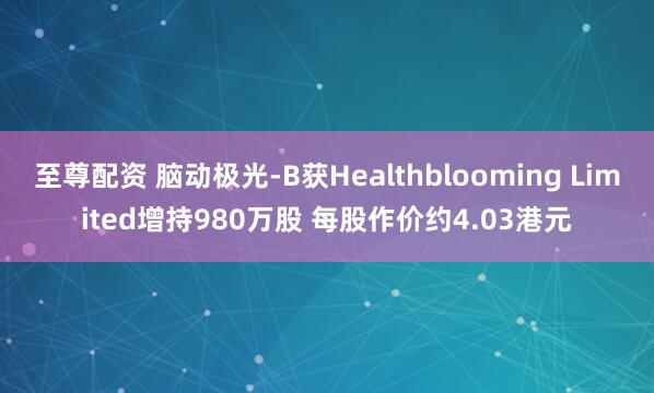 至尊配资 脑动极光-B获Healthblooming Limited增持980万股 每股作价约4.03港元