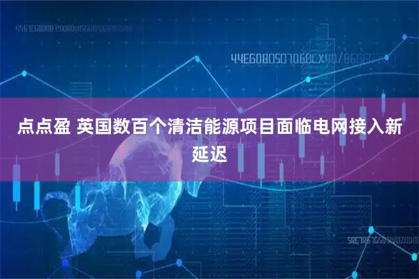 点点盈 英国数百个清洁能源项目面临电网接入新延迟