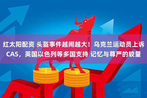 红太阳配资 头盔事件越闹越大！乌克兰运动员上诉CAS，英国以色列等多国支持 记忆与尊严的较量