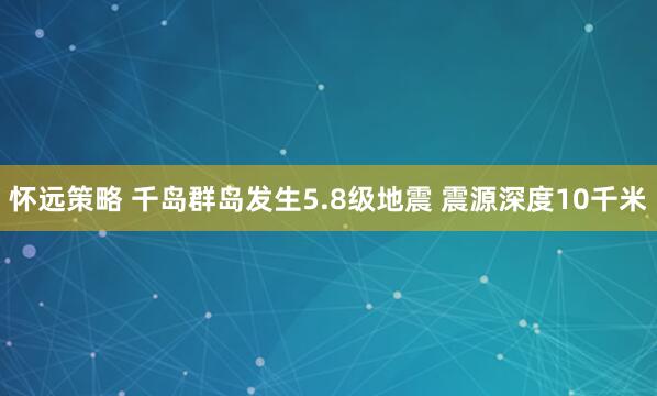 怀远策略 千岛群岛发生5.8级地震 震源深度10千米