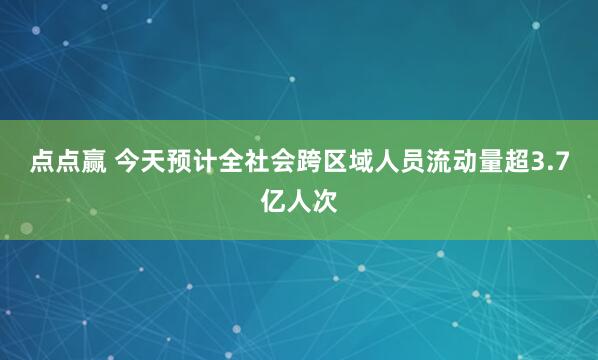 点点赢 今天预计全社会跨区域人员流动量超3.7亿人次