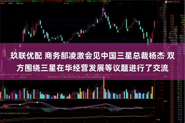 玖联优配 商务部凌激会见中国三星总裁杨杰 双方围绕三星在华经营发展等议题进行了交流