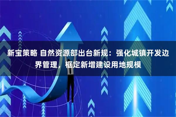 新宝策略 自然资源部出台新规：强化城镇开发边界管理，框定新增建设用地规模