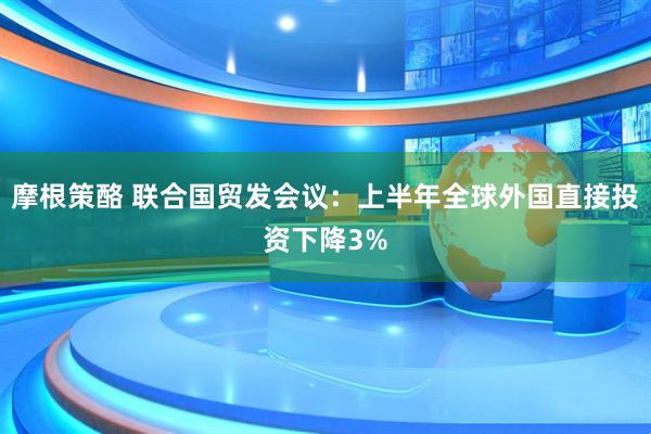 摩根策酪 联合国贸发会议：上半年全球外国直接投资下降3%