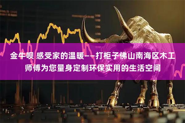 金牛呗 感受家的温暖——打柜子佛山南海区木工师傅为您量身定制环保实用的生活空间