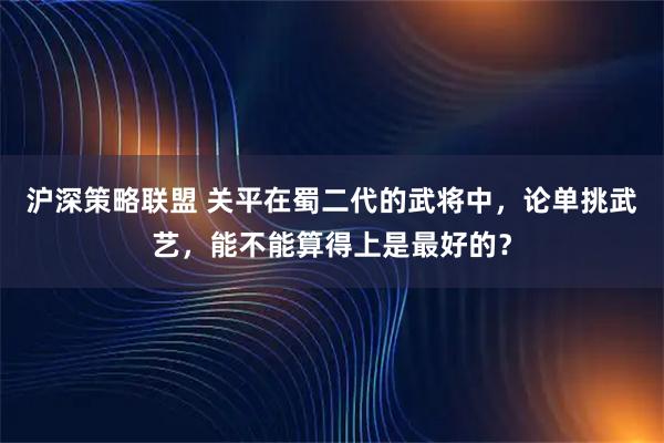 沪深策略联盟 关平在蜀二代的武将中，论单挑武艺，能不能算得上是最好的？